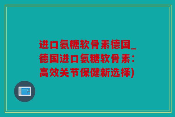 进口氨糖软骨素德国_德国进口氨糖软骨素：高效关节保健新选择)
