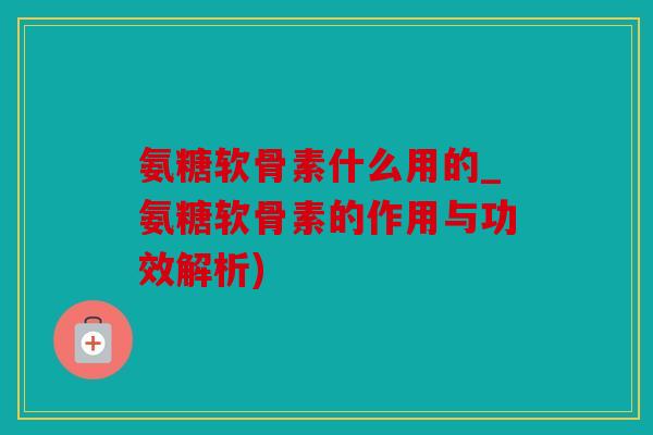 氨糖软骨素什么用的_氨糖软骨素的作用与功效解析)
