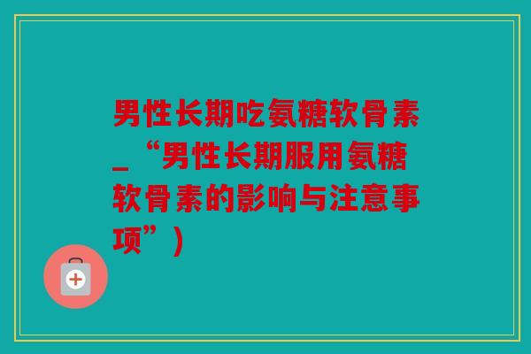 男性长期吃氨糖软骨素_“男性长期服用氨糖软骨素的影响与注意事项”)