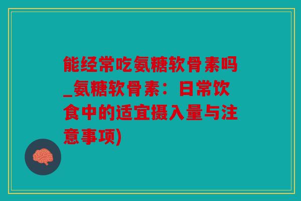 能经常吃氨糖软骨素吗_氨糖软骨素：日常饮食中的适宜摄入量与注意事项)