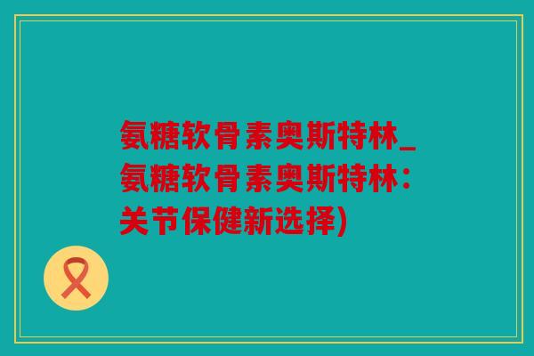 氨糖软骨素奥斯特林_氨糖软骨素奥斯特林：关节保健新选择)