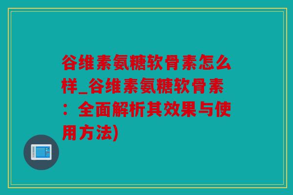 谷维素氨糖软骨素怎么样_谷维素氨糖软骨素：全面解析其效果与使用方法)
