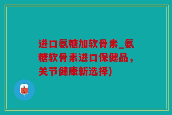 进口氨糖加软骨素_氨糖软骨素进口保健品，关节健康新选择)