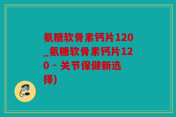 氨糖软骨素钙片120_氨糖软骨素钙片120 - 关节保健新选择)