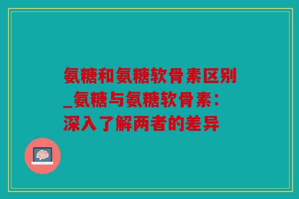 氨糖和氨糖软骨素区别_氨糖与氨糖软骨素：深入了解两者的差异