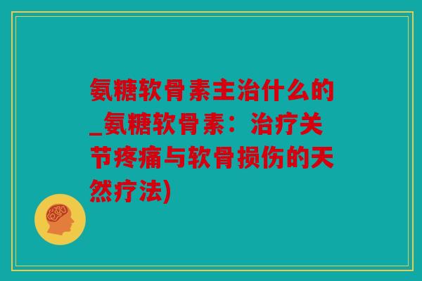 氨糖软骨素主治什么的_氨糖软骨素：治疗关节疼痛与软骨损伤的天然疗法)