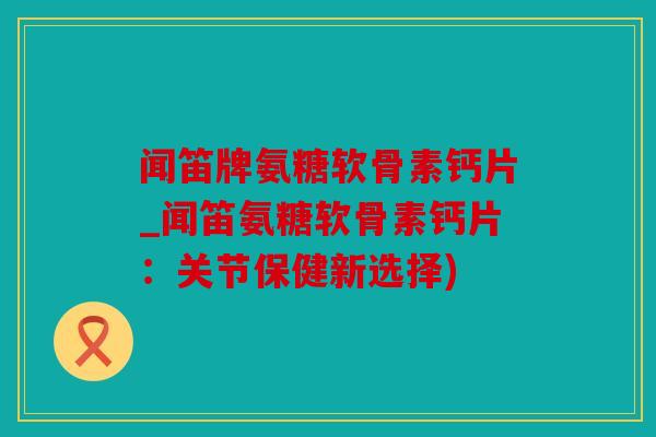 闻笛牌氨糖软骨素钙片_闻笛氨糖软骨素钙片：关节保健新选择)