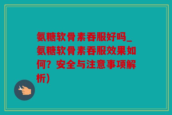氨糖软骨素吞服好吗_氨糖软骨素吞服效果如何？安全与注意事项解析)