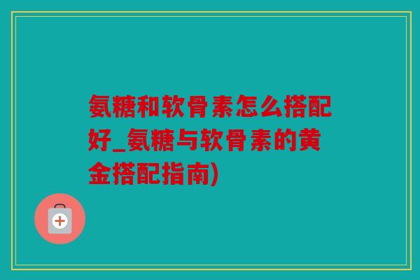 氨糖和软骨素怎么搭配好_氨糖与软骨素的黄金搭配指南)