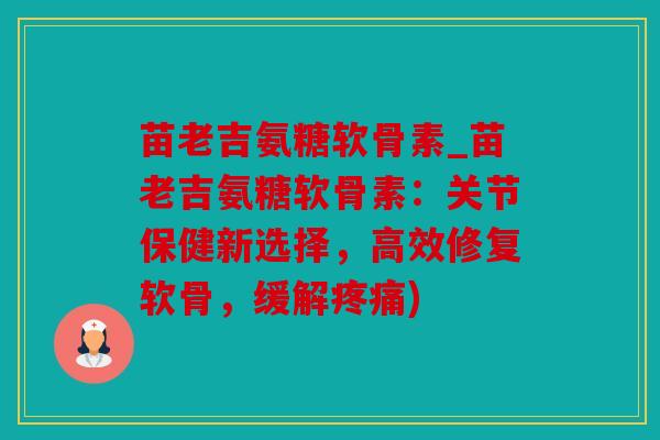 苗老吉氨糖软骨素_苗老吉氨糖软骨素：关节保健新选择，高效修复软骨，缓解疼痛)
