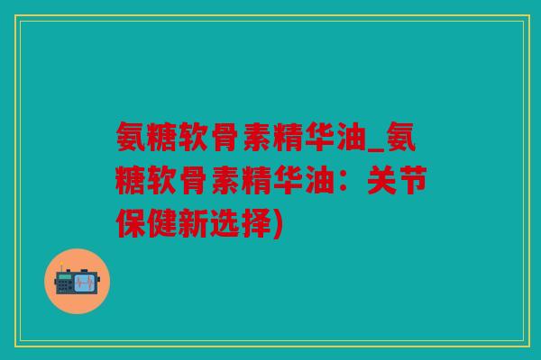 氨糖软骨素精华油_氨糖软骨素精华油：关节保健新选择)