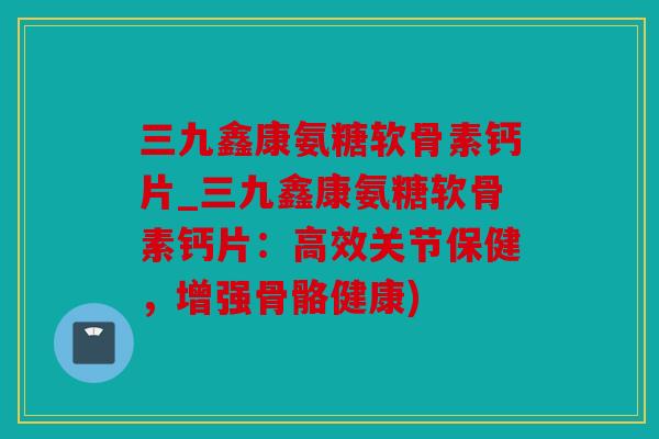 三九鑫康氨糖软骨素钙片_三九鑫康氨糖软骨素钙片：高效关节保健，增强骨骼健康)