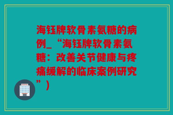 海钰牌软骨素氨糖的病例_“海钰牌软骨素氨糖：改善关节健康与疼痛缓解的临床案例研究”)