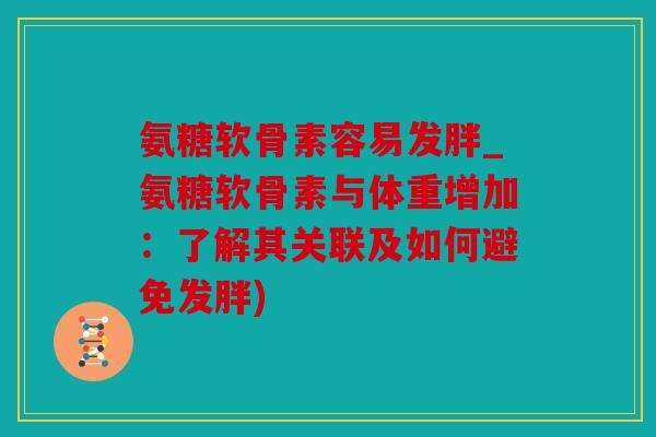 氨糖软骨素容易发胖_氨糖软骨素与体重增加：了解其关联及如何避免发胖)