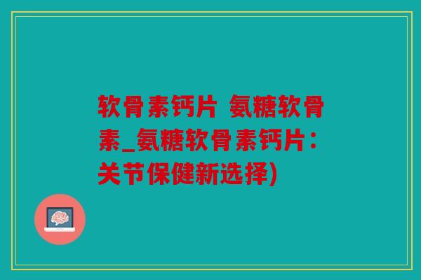 软骨素钙片 氨糖软骨素_氨糖软骨素钙片：关节保健新选择)