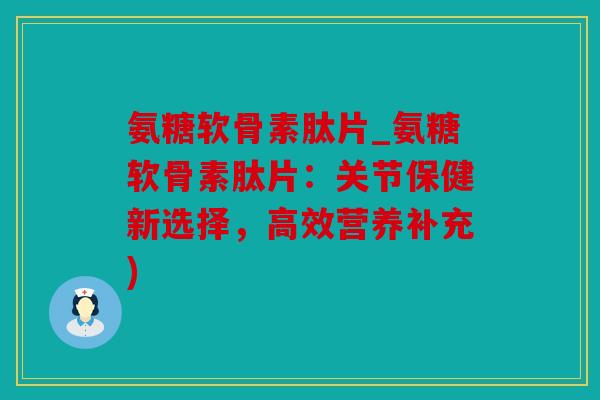 氨糖软骨素肽片_氨糖软骨素肽片：关节保健新选择，高效营养补充)
