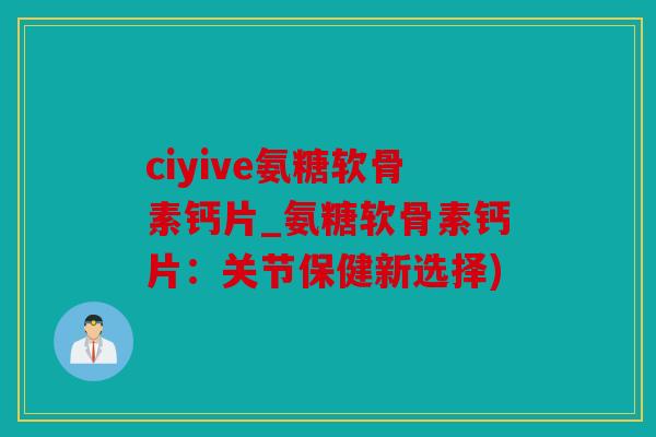 ciyive氨糖软骨素钙片_氨糖软骨素钙片：关节保健新选择)