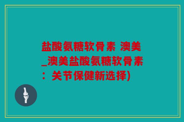 盐酸氨糖软骨素 澳美_澳美盐酸氨糖软骨素：关节保健新选择)