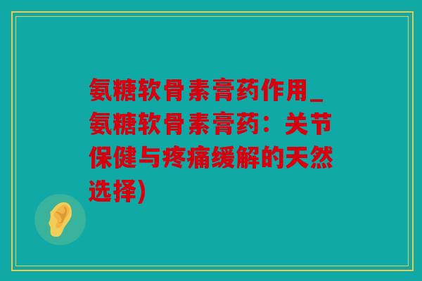 氨糖软骨素膏药作用_氨糖软骨素膏药：关节保健与疼痛缓解的天然选择)
