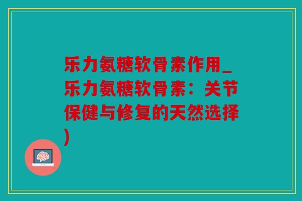 乐力氨糖软骨素作用_乐力氨糖软骨素：关节保健与修复的天然选择)