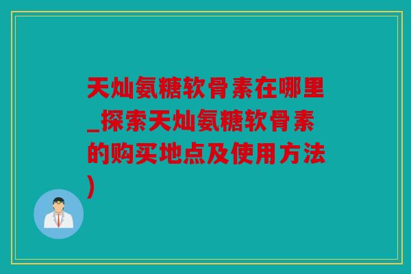天灿氨糖软骨素在哪里_探索天灿氨糖软骨素的购买地点及使用方法)
