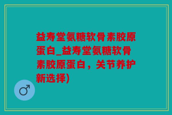 益寿堂氨糖软骨素胶原蛋白_益寿堂氨糖软骨素胶原蛋白，关节养护新选择)