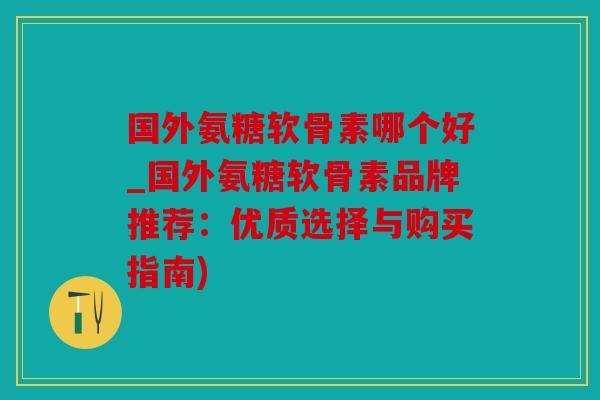 国外氨糖软骨素哪个好_国外氨糖软骨素品牌推荐：优质选择与购买指南)