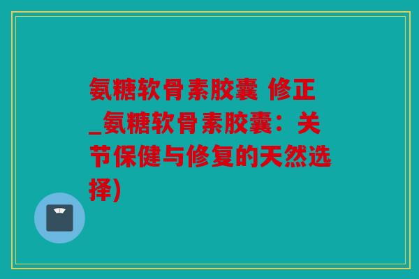 氨糖软骨素胶囊 修正_氨糖软骨素胶囊：关节保健与修复的天然选择)