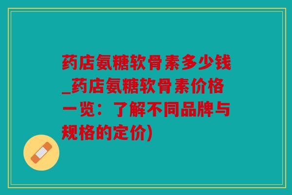 药店氨糖软骨素多少钱_药店氨糖软骨素价格一览：了解不同品牌与规格的定价)