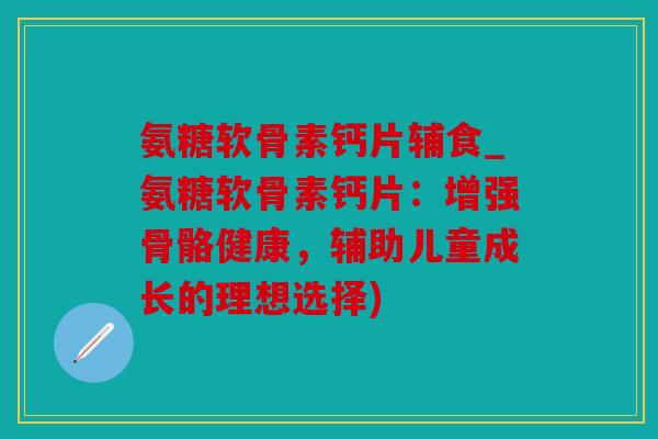 氨糖软骨素钙片辅食_氨糖软骨素钙片：增强骨骼健康，辅助儿童成长的理想选择)