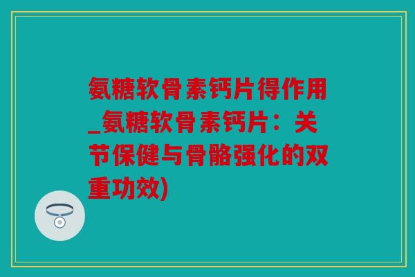 氨糖软骨素钙片得作用_氨糖软骨素钙片：关节保健与骨骼强化的双重功效)