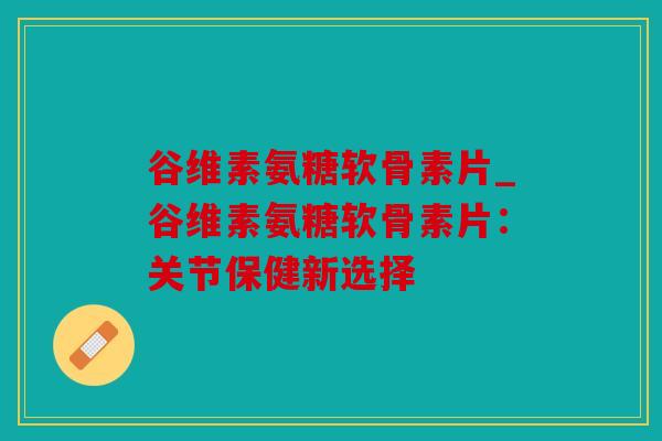 谷维素氨糖软骨素片_谷维素氨糖软骨素片：关节保健新选择