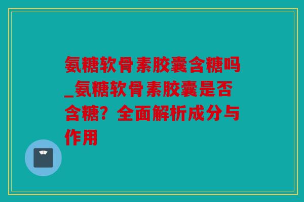 氨糖软骨素胶囊含糖吗_氨糖软骨素胶囊是否含糖？全面解析成分与作用