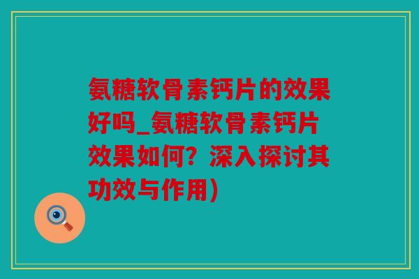 氨糖软骨素钙片的效果好吗_氨糖软骨素钙片效果如何？深入探讨其功效与作用)