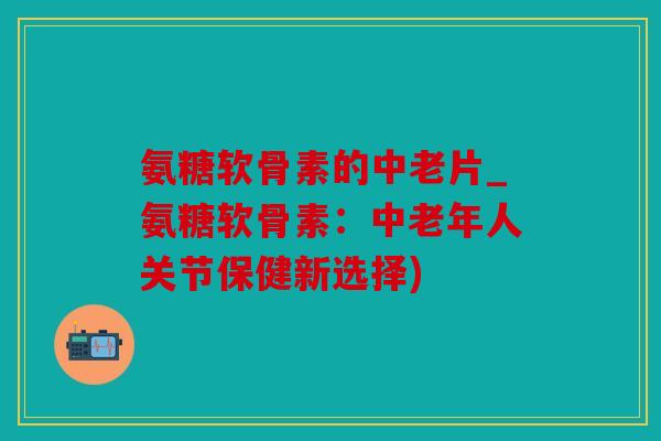 氨糖软骨素的中老片_氨糖软骨素：中老年人关节保健新选择)