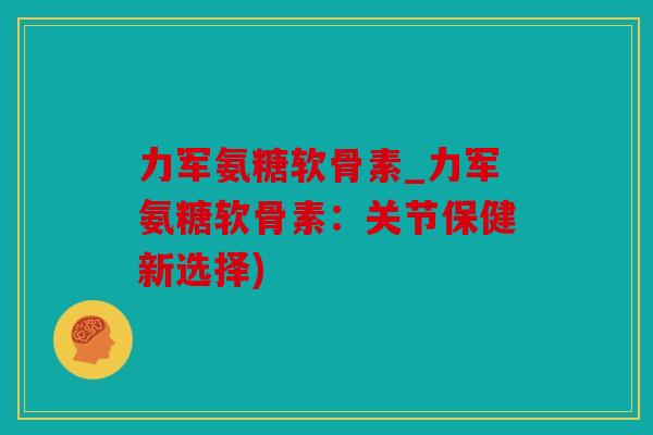 力军氨糖软骨素_力军氨糖软骨素：关节保健新选择)