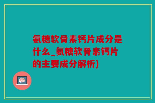 氨糖软骨素钙片成分是什么_氨糖软骨素钙片的主要成分解析)