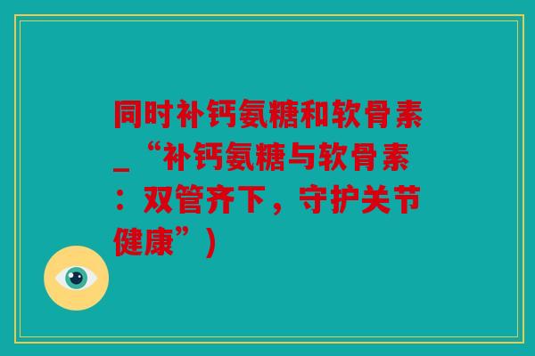 同时补钙氨糖和软骨素_“补钙氨糖与软骨素：双管齐下，守护关节健康”)