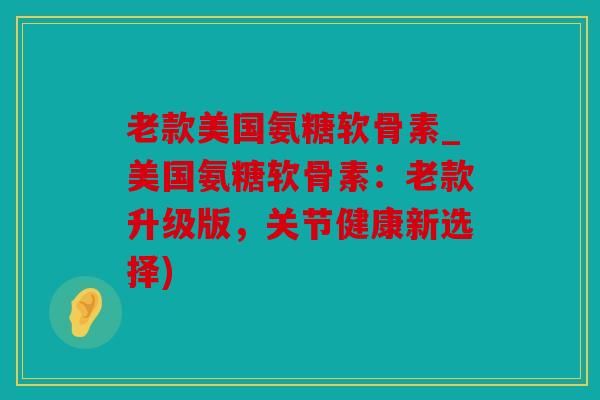 老款美国氨糖软骨素_美国氨糖软骨素：老款升级版，关节健康新选择)