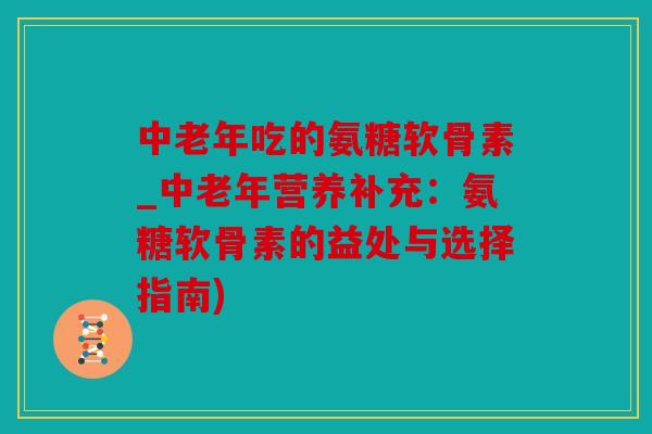 中老年吃的氨糖软骨素_中老年营养补充：氨糖软骨素的益处与选择指南)