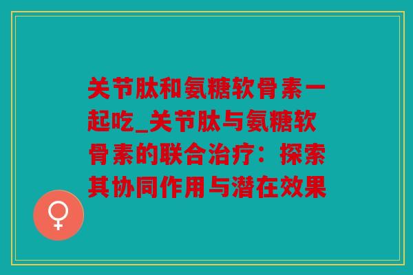 关节肽和氨糖软骨素一起吃_关节肽与氨糖软骨素的联合治疗：探索其协同作用与潜在效果