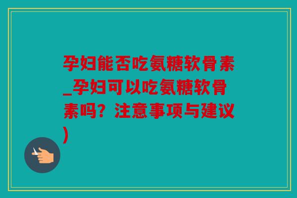 孕妇能否吃氨糖软骨素_孕妇可以吃氨糖软骨素吗？注意事项与建议)