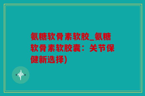 氨糖软骨素软胶_氨糖软骨素软胶囊：关节保健新选择)
