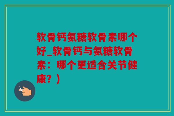 软骨钙氨糖软骨素哪个好_软骨钙与氨糖软骨素：哪个更适合关节健康？)
