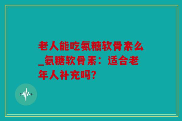 老人能吃氨糖软骨素么_氨糖软骨素：适合老年人补充吗？