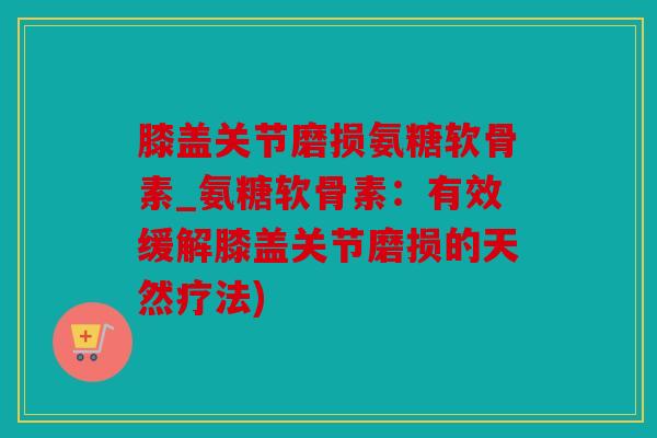 膝盖关节磨损氨糖软骨素_氨糖软骨素：有效缓解膝盖关节磨损的天然疗法)