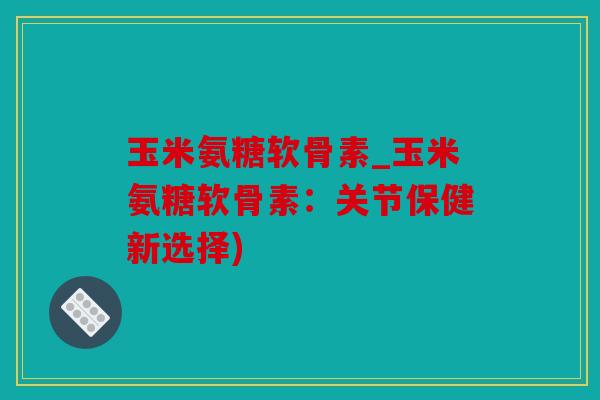 玉米氨糖软骨素_玉米氨糖软骨素：关节保健新选择)