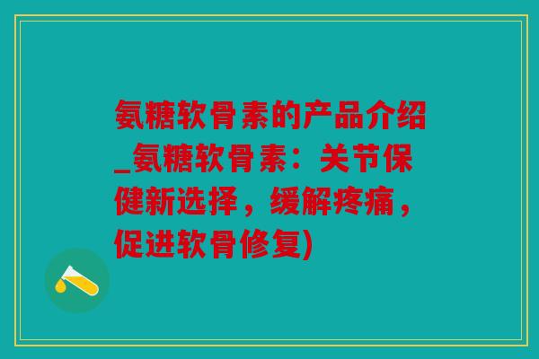 氨糖软骨素的产品介绍_氨糖软骨素：关节保健新选择，缓解疼痛，促进软骨修复)