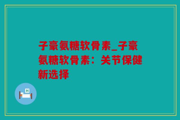 子豪氨糖软骨素_子豪氨糖软骨素：关节保健新选择