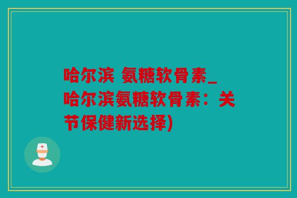 哈尔滨 氨糖软骨素_哈尔滨氨糖软骨素：关节保健新选择)